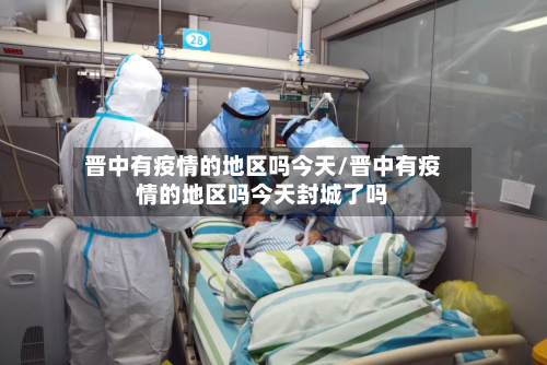 晋中有疫情的地区吗今天/晋中有疫情的地区吗今天封城了吗