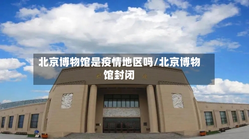 北京博物馆是疫情地区吗/北京博物馆封闭-第3张图片