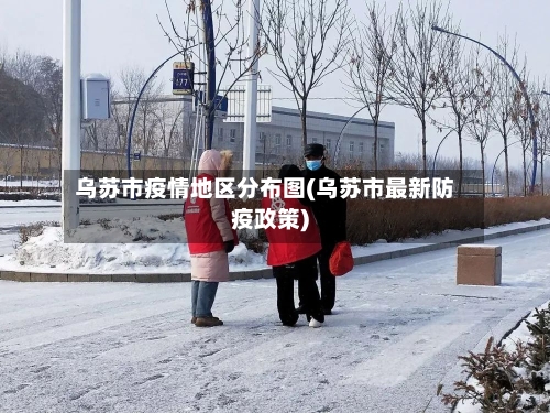 乌苏市疫情地区分布图(乌苏市最新防疫政策)-第3张图片