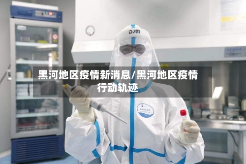 黑河地区疫情新消息/黑河地区疫情行动轨迹-第2张图片