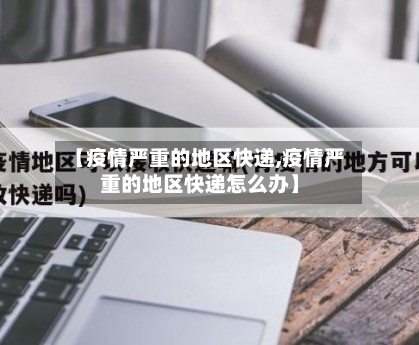 【疫情严重的地区快递,疫情严重的地区快递怎么办】