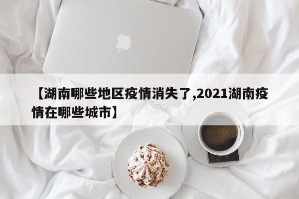 【湖南哪些地区疫情消失了,2021湖南疫情在哪些城市】