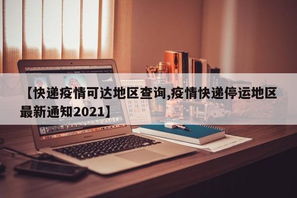 【快递疫情可达地区查询,疫情快递停运地区最新通知2021】