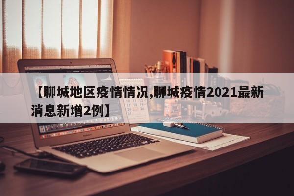 【聊城地区疫情情况,聊城疫情2021最新消息新增2例】