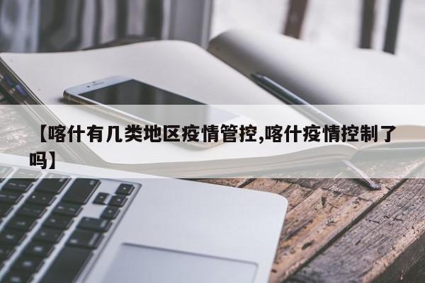 【喀什有几类地区疫情管控,喀什疫情控制了吗】